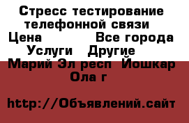 Стресс-тестирование телефонной связи › Цена ­ 1 000 - Все города Услуги » Другие   . Марий Эл респ.,Йошкар-Ола г.